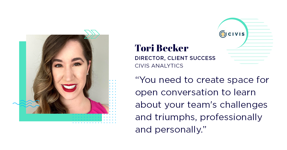Tori Becker at Civis Analytics says "You need to create space for open conversation to learn about your team's challenges and triumphs, professionally and personally."